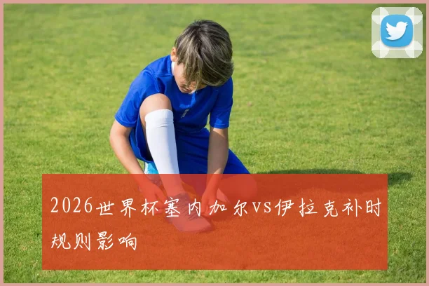 2026世界杯塞内加尔vs伊拉克补时规则影响