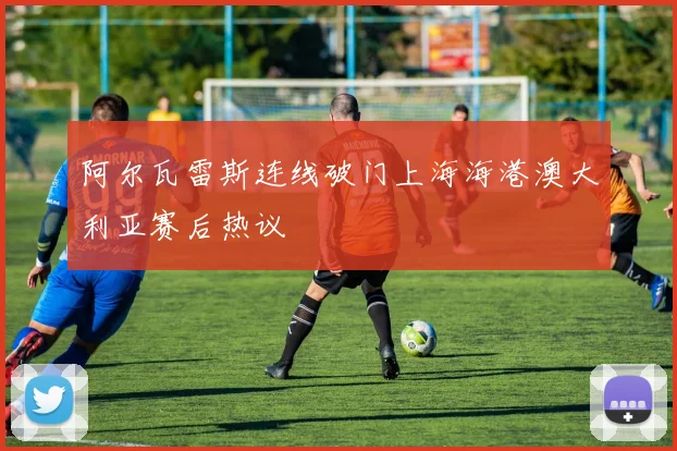 阿尔瓦雷斯连线破门上海海港澳大利亚赛后热议