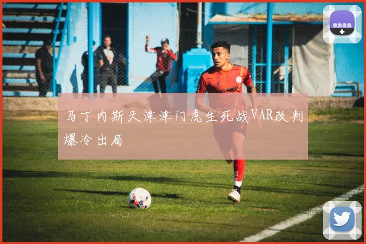 马丁内斯天津津门虎生死战VAR改判爆冷出局