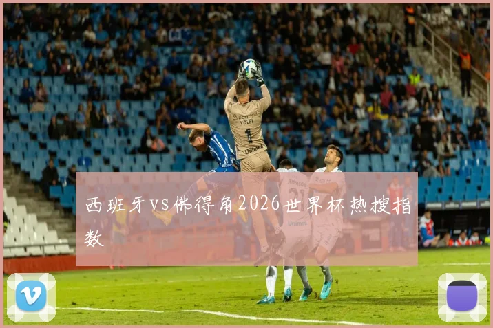 西班牙vs佛得角2026世界杯热搜指数