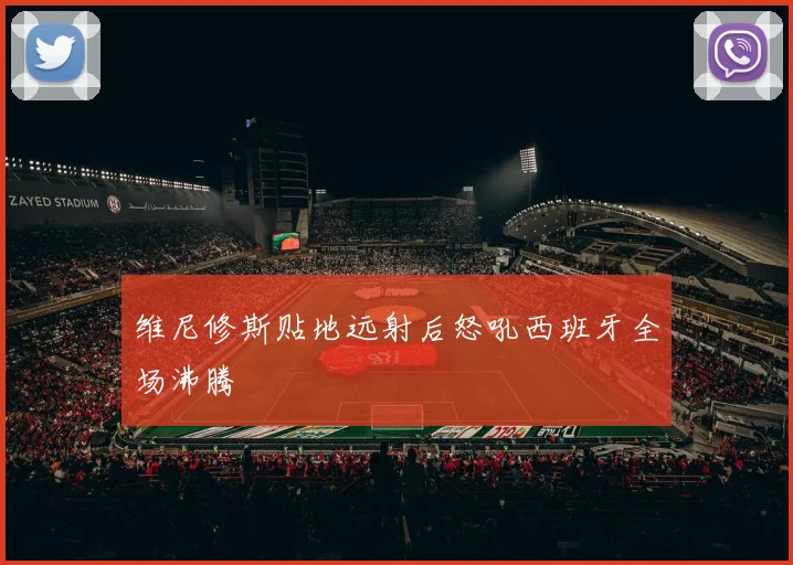 维尼修斯贴地远射后怒吼西班牙全场沸腾