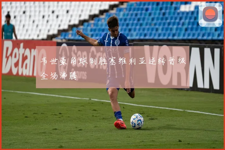 韦世豪角球制胜塞维利亚逆转晋级全场沸腾