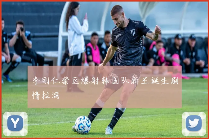 李刚仁禁区爆射韩国队新王诞生剧情拉满