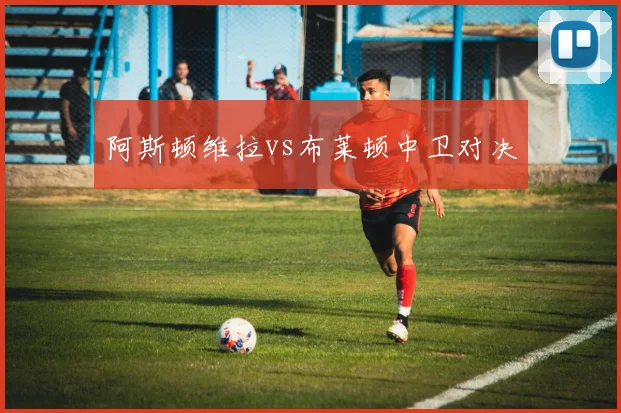 阿斯顿维拉vs布莱顿中卫对决