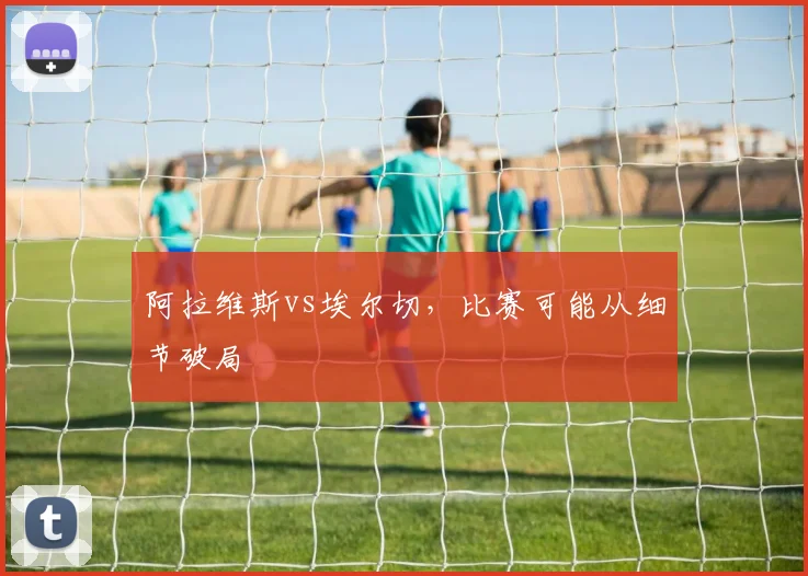 阿拉维斯vs埃尔切,比赛可能从细节破局