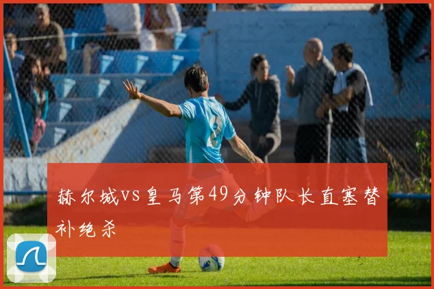 赫尔城vs皇马第49分钟队长直塞替补绝杀